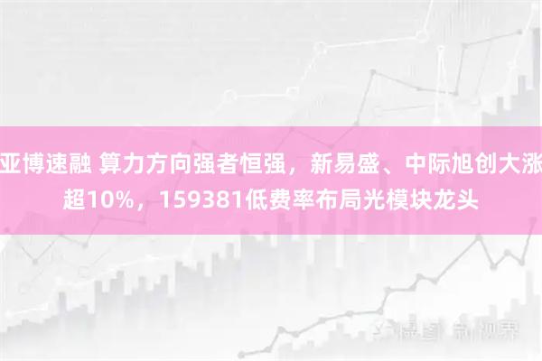 亚博速融 算力方向强者恒强，新易盛、中际旭创大涨超10%，159381低费率布局光模块龙头
