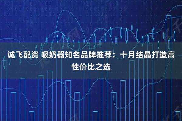 诚飞配资 吸奶器知名品牌推荐：十月结晶打造高性价比之选