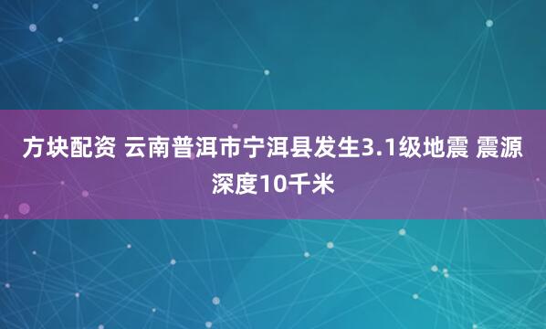 方块配资 云南普洱市宁洱县发生3.1级地震 震源深度10千米