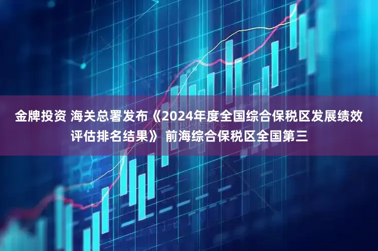 金牌投资 海关总署发布《2024年度全国综合保税区发展绩效评估排名结果》 前海综合保税区全国第三