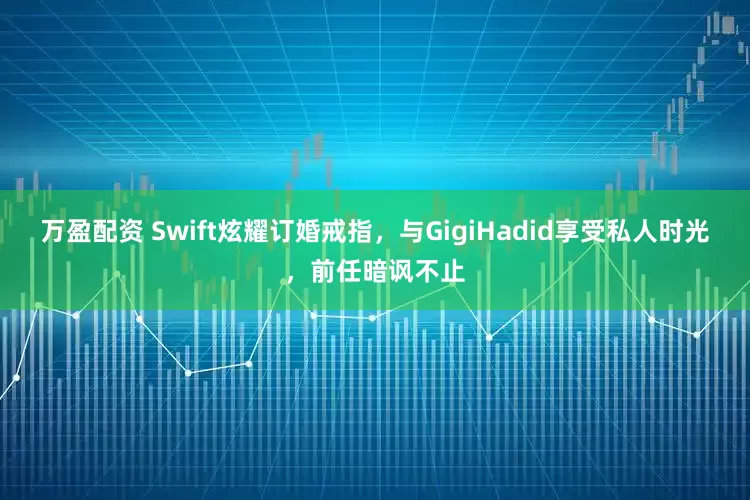 万盈配资 Swift炫耀订婚戒指，与GigiHadid享受私人时光，前任暗讽不止
