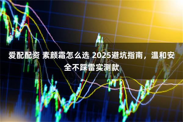 爱配配资 素颜霜怎么选 2025避坑指南，温和安全不踩雷实测款