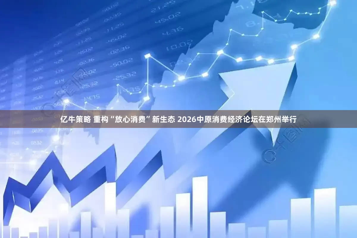 亿牛策略 重构“放心消费”新生态 2026中原消费经济论坛在郑州举行