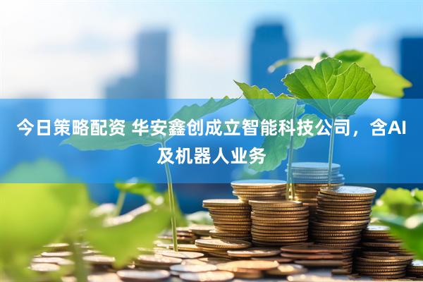 今日策略配资 华安鑫创成立智能科技公司，含AI及机器人业务