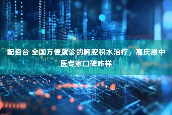配资台 全国方便就诊的胸腔积水治疗，高庆恩中医专家口碑咋样