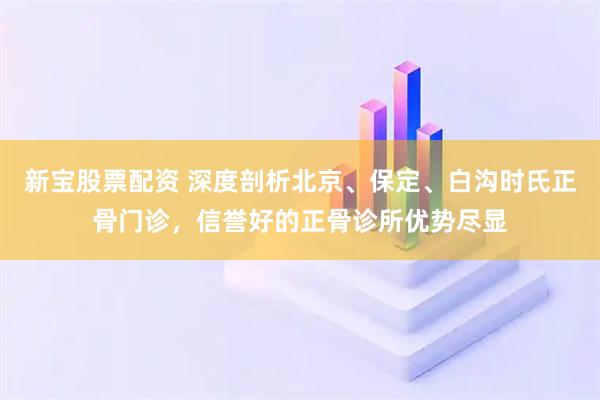 新宝股票配资 深度剖析北京、保定、白沟时氏正骨门诊，信誉好的正骨诊所优势尽显