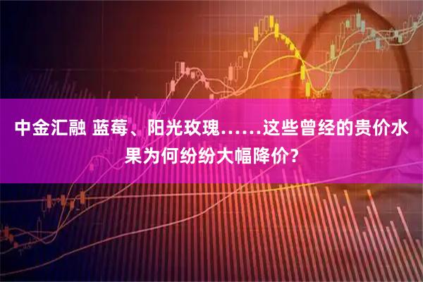 中金汇融 蓝莓、阳光玫瑰……这些曾经的贵价水果为何纷纷大幅降价？